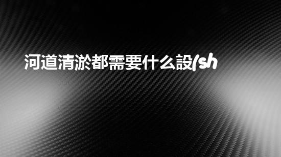 河道清淤都需要什么設(shè)備揭秘水底世界的秘密與清淤技術(shù)的未來發(fā)展！